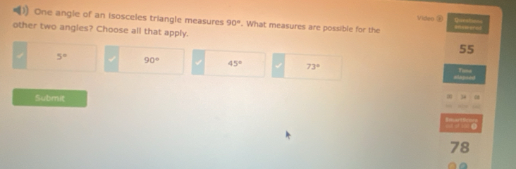 Video Questens
One angle of an isosceles triangle measures 90°. What measures are possible for the enewered
other two angles? Choose all that apply. 55
5°
90° 45° 73° =lapsed Tume
Submit
34
SmartScoro out of 200 ●
78