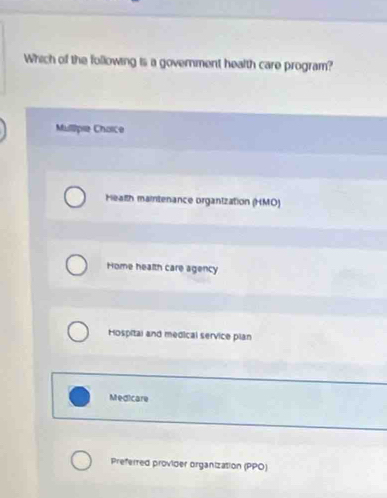 Which of the following is a government health care program?
Mulipie Choice
Health maintenance organization (HMO)
Home health care agency
Hospitai and medical service plan
Medicare
Preferred provider organization (PPO)