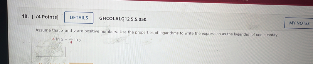 DETAILS GHCOLALG12 5.5.050. MY NOTES 
Assume that x and y are positive numbers. Use the properties of logarithms to write the expression as the logarithm of one quantity.
4ln x+ 1/4 ln y