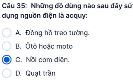 Những đồ dùng nào sau đây sử
dụng nguồn điện là acquy:
A. Đồng hồ treo tường.
B. Ôtô hoặc moto
C. Nồi cơm điện.
D. Quạt trần