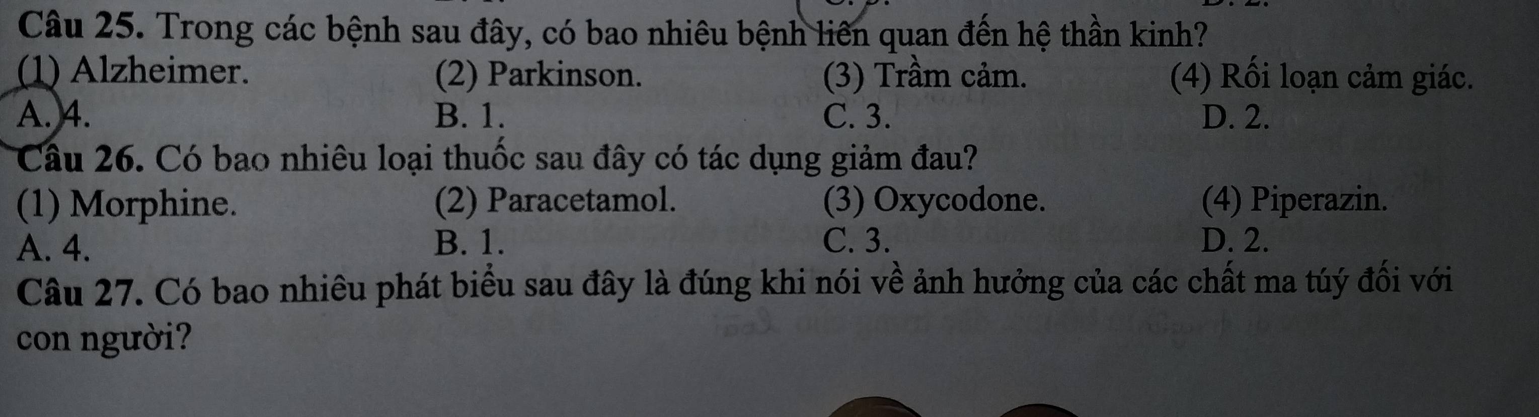 Trong các bệnh sau đây, có bao nhiêu bệnh liên quan đến hệ thần kinh?
(1) Alzheimer. (2) Parkinson. (3) Trầm cảm. (4) Rối loạn cảm giác.
A. 4. B. 1. C. 3. D. 2.
Câu 26. Có bao nhiêu loại thuốc sau đây có tác dụng giảm đau?
(1) Morphine. (2) Paracetamol. (3) Oxycodone. (4) Piperazin.
A. 4. B. 1. C. 3. D. 2.
Câu 27. Có bao nhiêu phát biểu sau đây là đúng khi nói về ảnh hưởng của các chất ma túý đối với
con người?