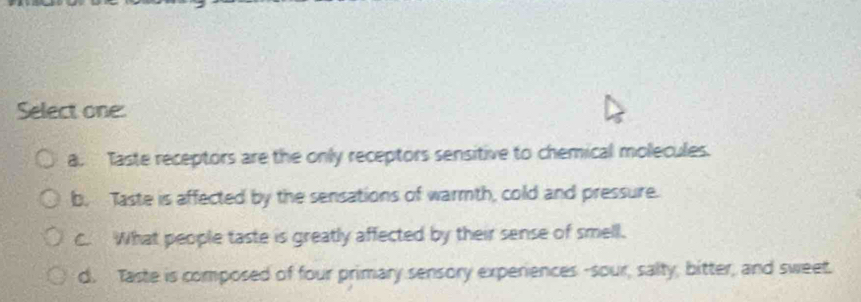 Select one:
a. Taste receptors are the only receptors sensitive to chemical molecules.
b. Taste is affected by the sensations of warmth, cold and pressure.
C. What people taste is greatly affected by their sense of smell.
d. Taste is composed of four primary sensory experiences -sour, salty, bitter, and sweet.