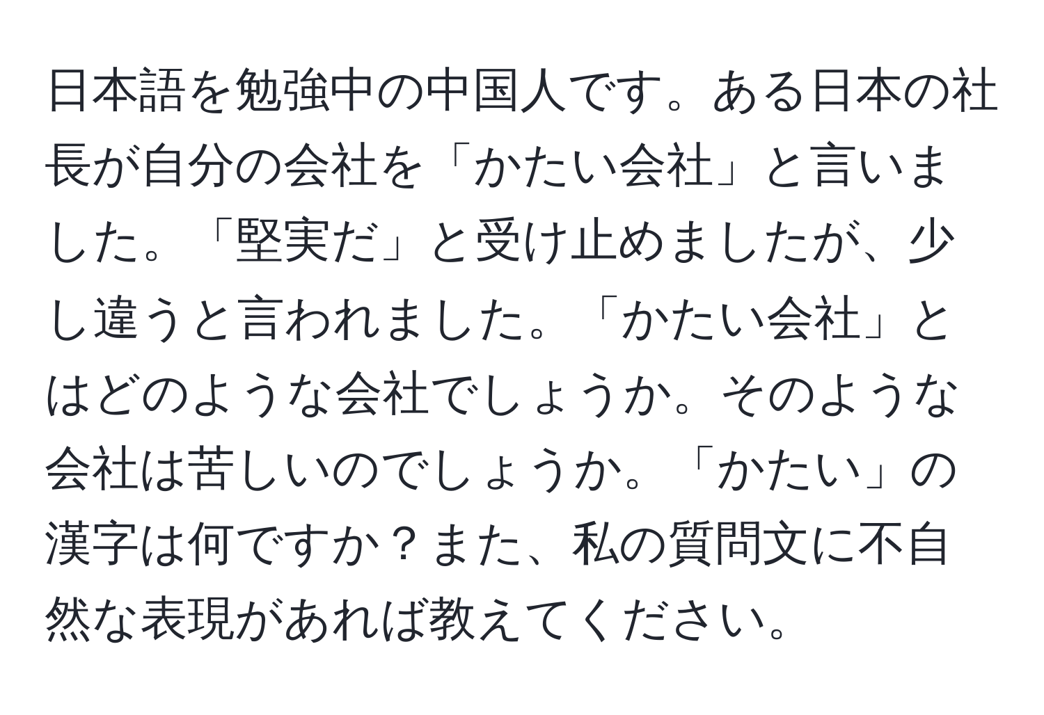 日本語を勉強中の中国人です。ある日本の社長が自分の会社を「かたい会社」と言いました。「堅実だ」と受け止めましたが、少し違うと言われました。「かたい会社」とはどのような会社でしょうか。そのような会社は苦しいのでしょうか。「かたい」の漢字は何ですか？また、私の質問文に不自然な表現があれば教えてください。