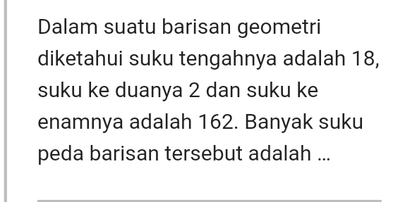 Dalam suatu barisan geometri 
diketahui suku tengahnya adalah 18, 
suku ke duanya 2 dan suku ke 
enamnya adalah 162. Banyak suku 
peda barisan tersebut adalah ...