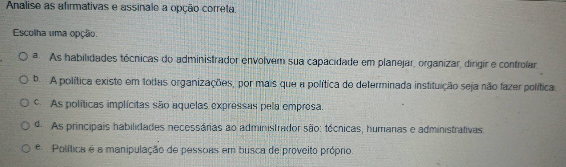 Analise as afirmativas e assinale a opção correta:
Escolha uma opção:
a. As habilidades técnicas do administrador envolvem sua capacidade em planejar, organizar, dirigir e controlar.
b. A política existe em todas organizações, por mais que a política de determinada instituição seja não fazer política.
c As políticas implícitas são aquelas expressas pela empresa.
d. As principais habilidades necessárias ao administrador são: técnicas, humanas e administrativas.
e Política é a manipulação de pessoas em busca de proveito próprio.