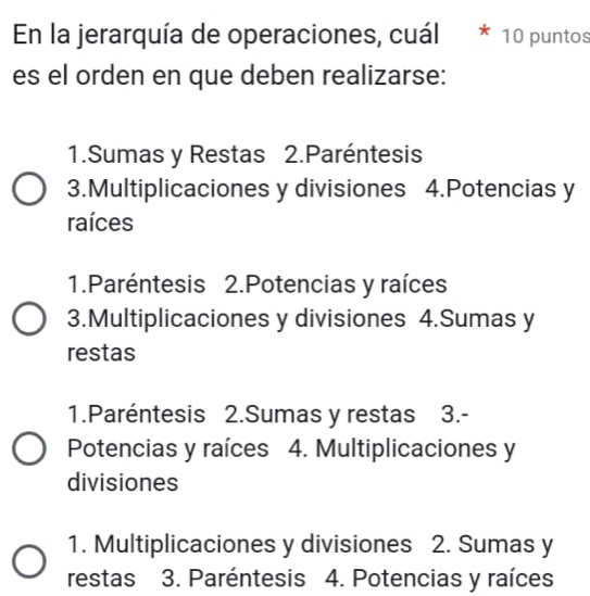 En la jerarquía de operaciones, cuál * 10 puntos
es el orden en que deben realizarse:
1.Sumas y Restas 2. Paréntesis
3.Multiplicaciones y divisiones 4.Potencias y
raíces
1.Paréntesis 2.Potencias y raíces
3.Multiplicaciones y divisiones 4.Sumas y
restas
1.Paréntesis 2.Sumas y restas 3.-
Potencias y raíces 4. Multiplicaciones y
divisiones
1. Multiplicaciones y divisiones 2. Sumas y
restas ₹ 3. Paréntesis 4. Potencias y raíces