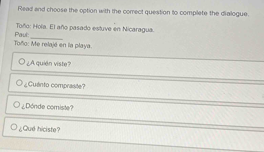 Read and choose the option with the correct question to complete the dialogue. 
Toño: Hola. El año pasado estuve en Nicaragua. 
_ 
Paul: 
Toño: Me relajé en la playa. 
¿A quién viste? 
¿Cuánto compraste? 
¿Dónde comiste? 
¿Qué hiciste?