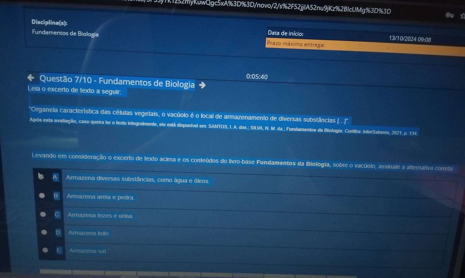 7K1252myKuwQgc5xA%3D%3D/novo/2/s%2F52jjIA52nu9jKz%2BIcUMg%3D%3D
I
Disciplina(s): Data de início: 13/10/2024 09:08
Fundamentos de Biologia Prazo máximo entrega:
0:05:40
Questão 7/10 - Fundamentos de Biologia
Leia o excerto de texto a seguir:
"Organela característica das células vegetais, o vacúolo é o local de armazenamento de diversas substâncias (..)'.
Após esta avaliação, caso queira ler o texto integralmente, ele está disponível em: SANTOS, I. A. dos.; SILVA, N. M. da.; Fundamentos da Biologia. Curitiba: InterSaberes, 2021, p. 134.
Levando em consideração o excerto de texto acima e os conteúdos do livro-base Fundamentos da Biologia, sobre o vacúolo, assinale a alternativa correta:
Armazena diversas substâncias, como água e óleos.
B Armazena areia e pedra.
C Armazena fezes e urina.
D Armazena leile
_
E Armazena sal