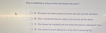 Why is Mathilde in a hurry when she leaves the party?
A. She does not want anyone to know she has iost her necklace.
B. She is ashamed that her wrap is not as nice as her dress.
C. She hopes her husband will not think she had an unpleasant time.
D. She wants to avoid talking to a man who is pursuing her.