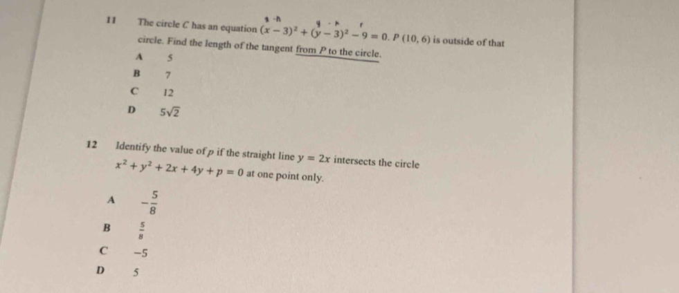 The circle C has an equation (x-3)^2+(y-3)^2-9=0. P(10,6) is outside of that
circle. Find the length of the tangent from P to the circle.
A 5
B 7
C 12
D 5sqrt(2)
12 Identify the value of p if the straight line y=2x intersects the circle
x^2+y^2+2x+4y+p=0 at one point only.
A - 5/8 
B  5/8 
C -5
D 5