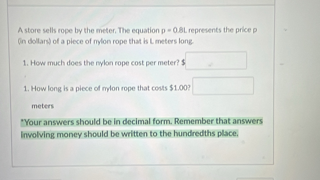 A store sells rope by the meter. The equation p=0.8L represents the price p
(in dollars) of a piece of nylon rope that is L meters long. 
1. How much does the nylon rope cost per meter? $. 
1. How long is a piece of nylon rope that costs $1.00? ^ □  ∴ △ ADE)=60^2
meters
*Your answers should be in decimal form. Remember that answers 
involving money should be written to the hundredths place.