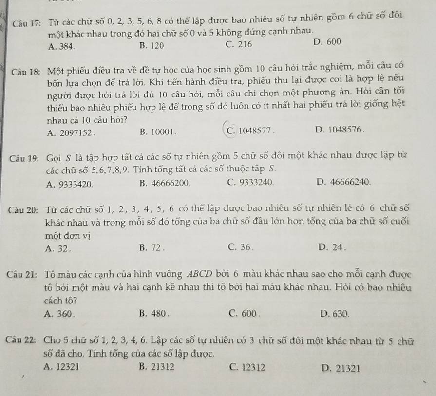 Từ các chữ số 0, 2, 3, 5, 6, 8 có thể lập được bao nhiêu số tự nhiên gồm 6 chữ số đôi
một khác nhau trong đó hai chữ số 0 và 5 không đứng cạnh nhau.
A. 384. B. 120 C. 216 D. 600
Câu 18: Một phiếu điều tra về đề tự học của học sinh gồm 10 câu hỏi trắc nghiệm, mỗi câu có
bốn lựa chọn để trả lời. Khi tiến hành điều tra, phiếu thu lại được coi là hợp lệ nếu
người được hỏi trả lời đủ 10 câu hỏi, mỗi câu chi chọn một phương án. Hỏi cần tối
thiểu bao nhiêu phiếu hợp lệ để trong số đó luôn có ít nhất hai phiếu trả lời giống hệt
nhau cả 10 câu hỏi?
A. 2097152 . B. 10001. C. 1048577 . D. 1048576.
Câu 19: Gọi S là tập hợp tất cả các số tự nhiên gồm 5 chữ số đôi một khác nhau được lập từ
các chữ số 5,6,7,8,9. Tính tổng tất cả các số thuộc tập S.
A. 9333420. B. 46666200. C. 9333240. D. 46666240.
Câu 20: Từ các chữ số 1, 2, 3, 4, 5, 6 có thể lập được bao nhiêu số tự nhiên lẻ có 6 chữ số
khác nhau và trong mỗi số đó tổng của ba chữ số đầu lớn hơn tổng của ba chữ số cuối
một đơn vị
A. 32 . B. 72 . C. 36 . D. 24 .
Câu 21: Tô màu các cạnh của hình vuông ABCD bởi 6 màu khác nhau sao cho mỗi cạnh được
tô bởi một màu và hai cạnh kề nhau thì tô bởi hai màu khác nhau. Hỏi có bao nhiêu
cách tô?
A. 360. B. 480 . C. 600 . D. 630.
Câu 22: Cho 5 chữ số 1, 2, 3, 4, 6. Lập các số tự nhiên có 3 chữ số đôi một khác nhau từ 5 chữ
số đã cho. Tính tống của các số lập được.
A. 12321 B. 21312 C. 12312 D. 21321