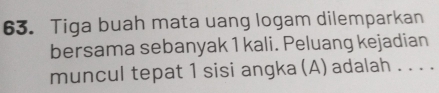 Tiga buah mata uang logam dilemparkan 
bersama sebanyak 1 kali. Peluang kejadian 
muncul tepat 1 sisi angka (A) adalah . . . .