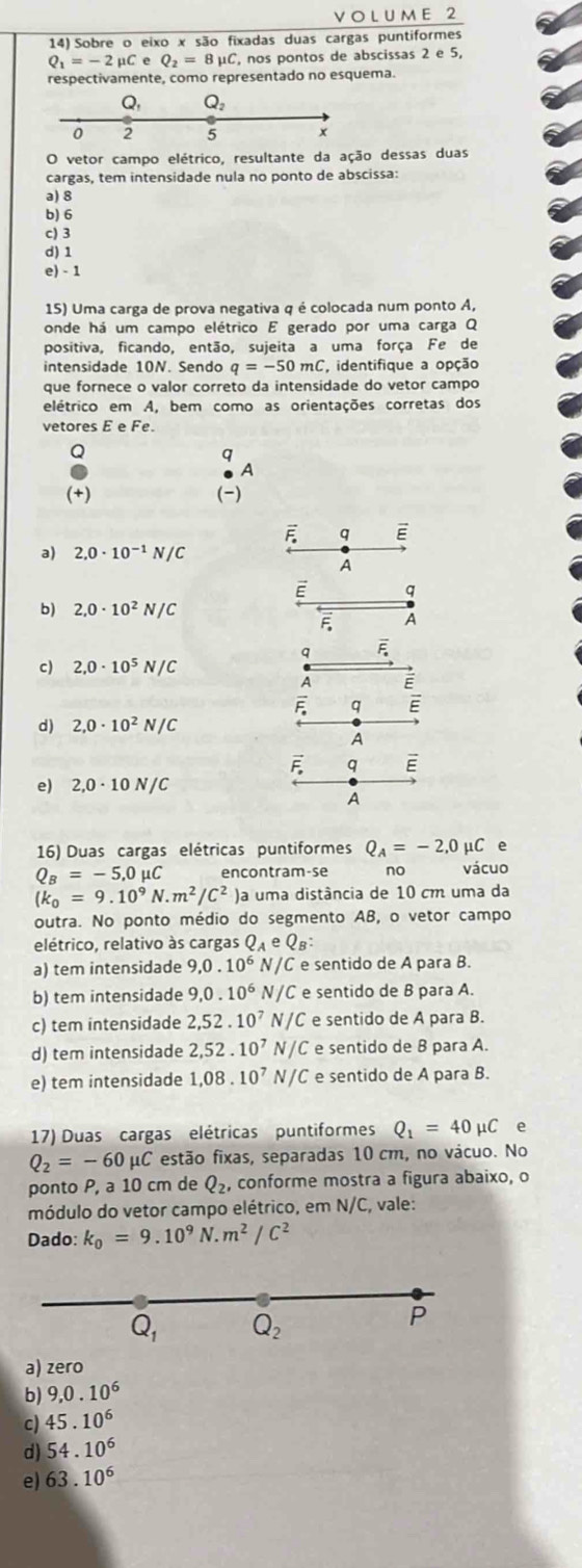 Sobre o eixo x são fixadas duas cargas puntiformes
Q_1=-2mu CeQ_2=8mu C , nos pontos de abscissas 2 e 5,
respectivamente, como representado no esquema.
Q, Q_2
0 2 5 x
O vetor campo elétrico, resultante da ação dessas duas
cargas, tem intensidade nula no ponto de abscissa:
a) 8
b) 6
c) 3
d)1
e) - 1
15) Uma carga de prova negativa q é colocada num ponto A,
onde há um campo elétrico E gerado por uma carga Q
positiva, ficando, então, sujeita a uma força Fe de
intensidade 10N. Sendo q=-50mC identifique a opção
que fornece o valor correto da intensidade do vetor campo
elétrico em A, bem como as orientações corretas dos
vetores E e Fe.
Q
q
A
(+) (-)
q E
a) 2,0· 10^(-1)N/C
A
E q
b) 2,0· 10^2N/C
F A
q overline F_· 
c) 2,0· 10^5N/C
A
overline E q E
d) 2,0· 10^2N/C
A
F q E
。 2,0· 10N/C
A
16) Duas cargas elétricas puntiformes Q_A=-2,0mu C e
Q_B=-5,0mu C encontram-se no vácuo
(k_0=9.10^9N· m^2/C^2 )a uma distância de 10 cm uma da
outra. No ponto médio do segmento AB, o vetor campo
elétrico, relativo às cargas Q_AeQ_B:
a) tem intensidade 9,0.10^6 N/C e sentido de A para B.
b) tem intensidade 9,0.10^6 N/C e sentido de B para A.
c) tem intensidade 2,52.10^7 N/C e sentido de A para B.
d) tem intensidade 2,52.10^7 N/C e sentido de B para A.
e) tem intensidade 1,08.10^7 N/C e sentido de A para B.
17) Duas cargas elétricas puntiformes Q_1=40mu C e
Q_2=-60mu C * estão fixas, separadas 10 cm, no vácuo. No
ponto P, a 10 cm de Q_2, conforme mostra a figura abaixo, o
módulo do vetor campo elétrico, em N/C, vale:
Dado: k_0=9.10^9N.m^2/C^2
Q_1 Q_2
P
a) zero
b) 9,0.10^6
c) 45.10^6
d) 54.10^6
e) 63.10^6