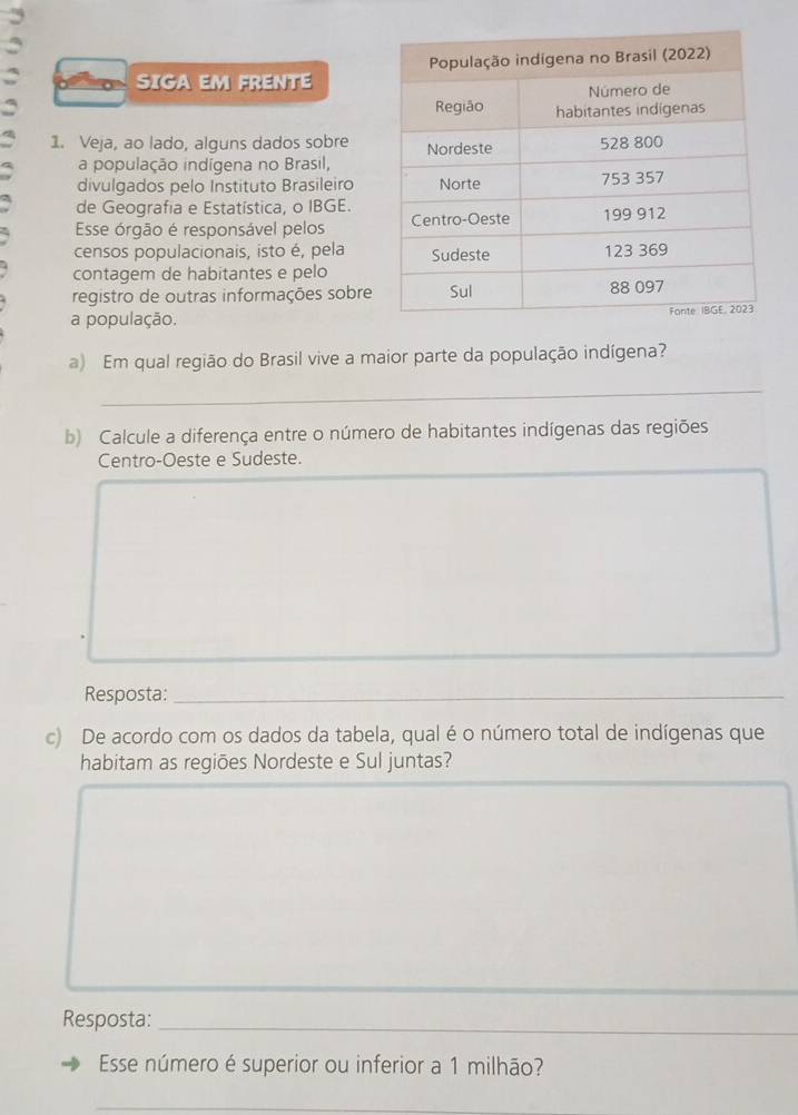 SIGA EM FRENTE 
a 
1. Veja, ao lado, alguns dados sobre 
a população indígena no Brasil, 
divulgados pelo Instituto Brasileiro 
de Geografia e Estatística, o IBGE. 
Esse órgão é responsável pelos 
censos populacionais, isto é, pela 
contagem de habitantes e pelo 
registro de outras informações sobre 
a população. 
a) Em qual região do Brasil vive a maior parte da população indígena? 
_ 
b) Calcule a diferença entre o número de habitantes indígenas das regiões 
Centro-Oeste e Sudeste. 
Resposta:_ 
_ 
c) De acordo com os dados da tabela, qual é o número total de indígenas que 
habitam as regiões Nordeste e Sul juntas? 
_ 
Resposta:_ 
Esse número é superior ou inferior a 1 milhão? 
_