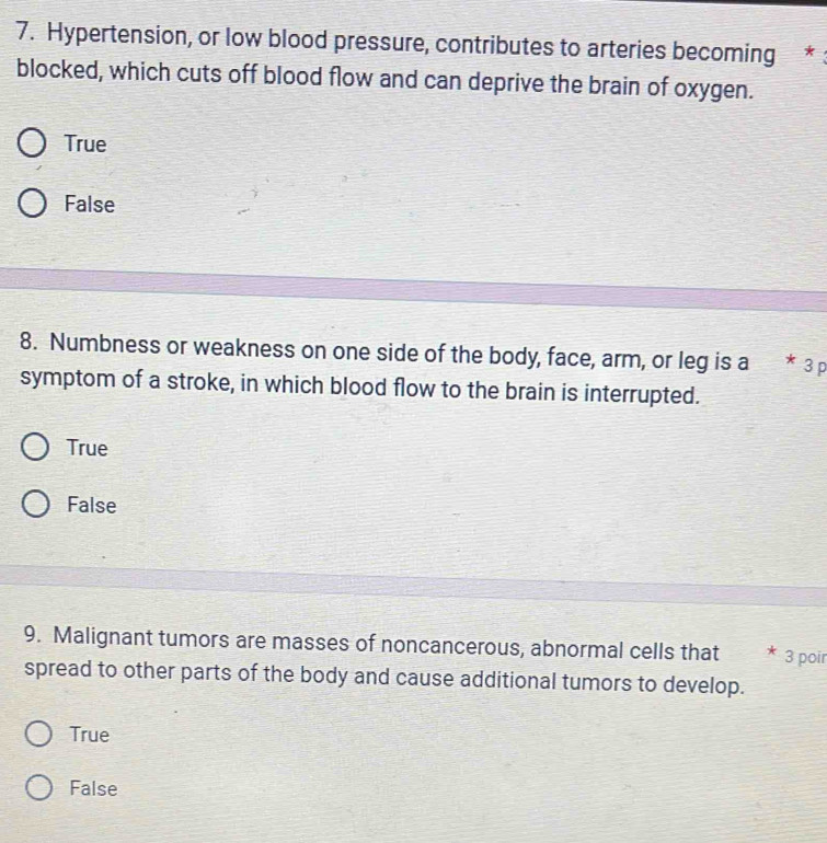 Hypertension, or low blood pressure, contributes to arteries becoming *
blocked, which cuts off blood flow and can deprive the brain of oxygen.
True
False
8. Numbness or weakness on one side of the body, face, arm, or leg is a * 3 p
symptom of a stroke, in which blood flow to the brain is interrupted.
True
False
9. Malignant tumors are masses of noncancerous, abnormal cells that * 3 poir
spread to other parts of the body and cause additional tumors to develop.
True
False