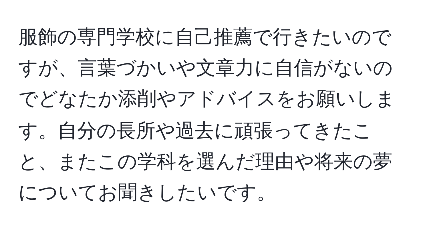 服飾の専門学校に自己推薦で行きたいのですが、言葉づかいや文章力に自信がないのでどなたか添削やアドバイスをお願いします。自分の長所や過去に頑張ってきたこと、またこの学科を選んだ理由や将来の夢についてお聞きしたいです。