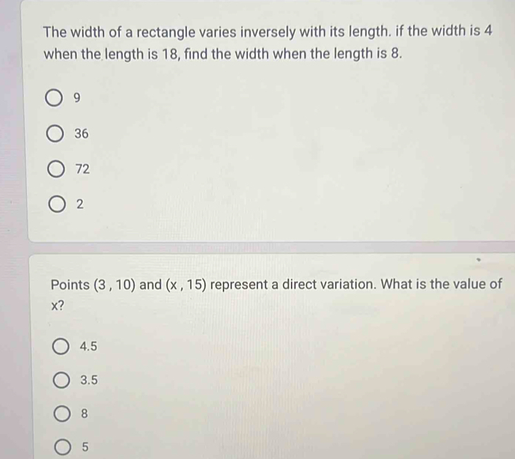 The width of a rectangle varies inversely with its length. if the width is 4
when the length is 18, find the width when the length is 8.
9
36
72
2
Points (3,10) and (x,15) represent a direct variation. What is the value of
x?
4.5
3.5
8
5