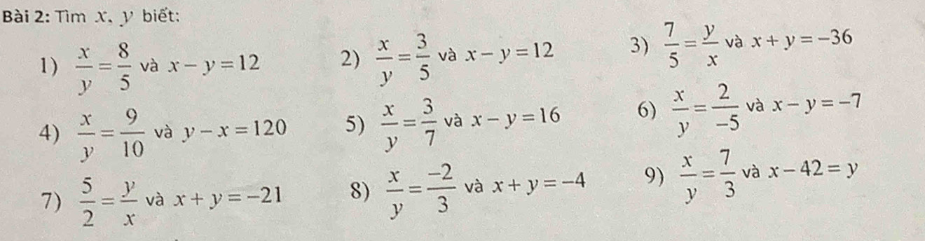 Tìm x, y biết: 
1 )  x/y = 8/5  và x-y=12
2)  x/y = 3/5  và x-y=12 3)  7/5 = y/x  và x+y=-36
4)  x/y = 9/10  và y-x=120 5)  x/y = 3/7  và x-y=16
6)  x/y = 2/-5  và x-y=-7
7)  5/2 = y/x  và x+y=-21 8)  x/y = (-2)/3  và x+y=-4 9)  x/y = 7/3  và x-42=y