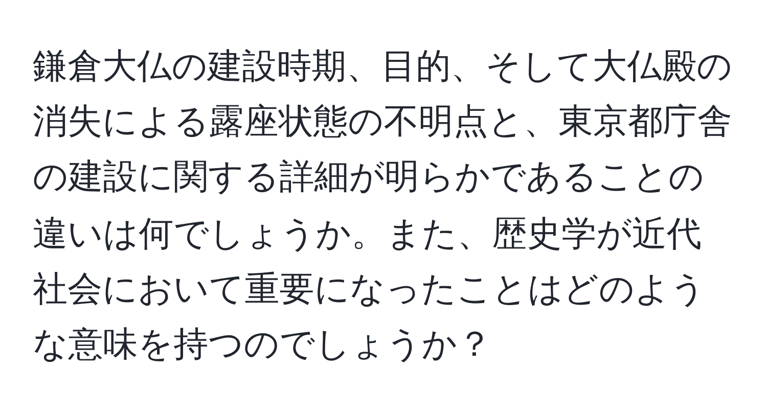 鎌倉大仏の建設時期、目的、そして大仏殿の消失による露座状態の不明点と、東京都庁舎の建設に関する詳細が明らかであることの違いは何でしょうか。また、歴史学が近代社会において重要になったことはどのような意味を持つのでしょうか？