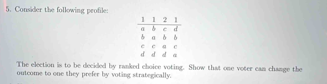 Consider the following profile: 
The election is to be decided by ranked choice voting. Show that one voter can change the 
outcome to one they prefer by voting strategically.