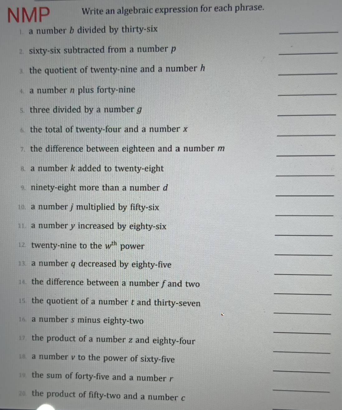 NMP Write an algebraic expression for each phrase. 
a number b divided by thirty-six 
_ 
2. sixty-six subtracted from a number p
_ 
_ 
③ the quotient of twenty-nine and a number h
4 a number n plus forty-nine 
_ 
_ 
s. three divided by a number g
_ 
6 the total of twenty-four and a number x
_ 
7. the difference between eighteen and a number m
_ 
s. a number k added to twenty-eight 
_ 
ninety-eight more than a number d
_ 
10. a number j multiplied by fifty-six 
_ 
11 a number y increased by eighty-six 
_ 
12. twenty-nine to the w^(th) power 
_ 
13. a number q decreased by eighty-five 
_ 
14. the difference between a number f and two 
_ 
5 the quotient of a number t and thirty-seven 
16 a number s minus eighty-two 
_ 
_ 
the product of a number z and eighty-four 
18. a number v to the power of sixty-five 
_ 
the sum of forty-five and a number r
20 the product of fifty-two and a number c
_