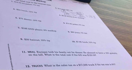 Manup
1. 818 00 breakfast| 7% tax in total cost to the nearest cent.
8 §14 mạnl: 205 tp
3. $24 lunch; 15% tp 4： 80.50 sharte; 6.5% marken
5. $75 dinner; 18% tip # $74.90 jacket; 00 tee
7. $185 DVD player; 6% markup B. $85 jeans; 7% tax
9. $20 haircut; 10% tip 10. $7.95 lunch; 15% tip
11. MEAL Enrique took his family out for dinner. He planned to leave a 15% gratuity
on the bill. What is the total cost if the bill was $123.50?
12. TRUCKS What is the sales tax on a $17,500 truck if the tax rate is 6%?