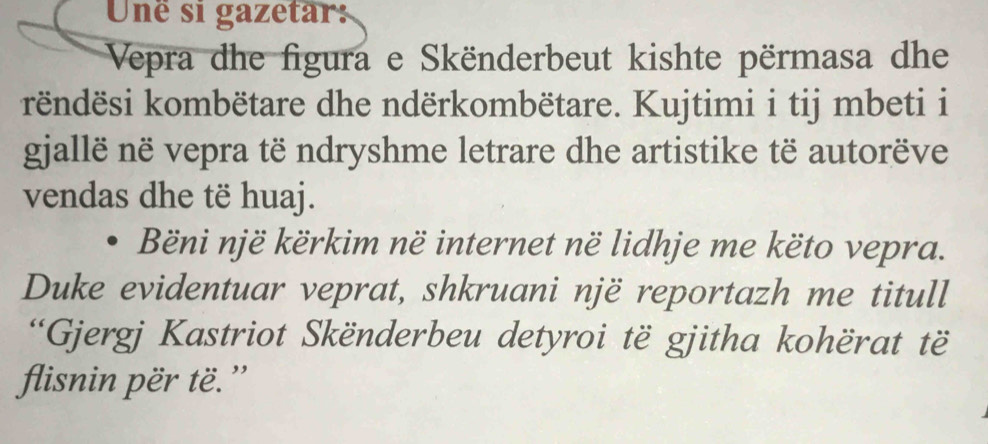 Uné si gazetar: 
Vepra dhe figura e Skënderbeut kishte përmasa dhe 
këndësi kombëtare dhe ndërkombëtare. Kujtimi i tij mbeti i 
gjallë në vepra të ndryshme letrare dhe artistike të autorëve 
vendas dhe të huaj. 
Bëni një kërkim në internet në lidhje me këto vepra. 
Duke evidentuar veprat, shkruani një reportazh me titull 
*Gjergj Kastriot Skënderbeu detyroi të gjitha kohërat të 
flisnin për të.”