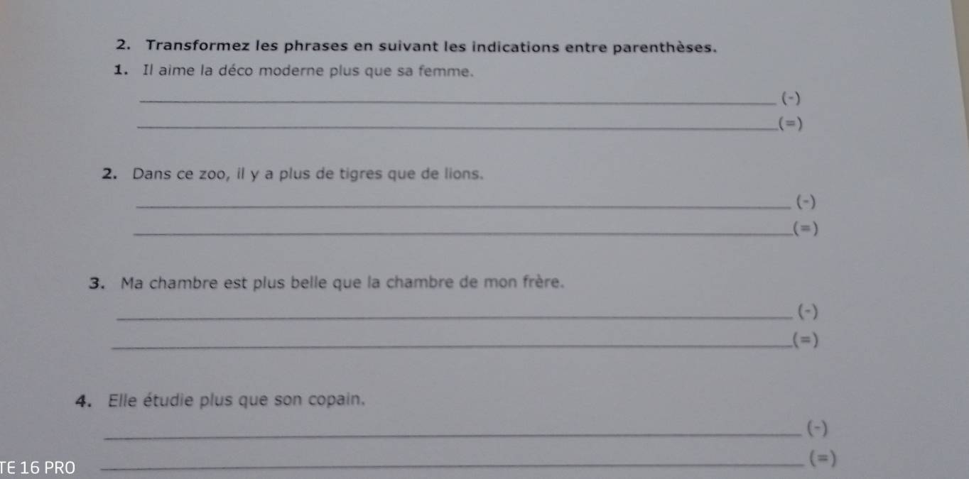 Transformez les phrases en suivant les indications entre parenthèses. 
1. Il aime la déco moderne plus que sa femme. 
_(-) 
_(=) 
2. Dans ce zoo, il y a plus de tigres que de lions. 
_(-) 
_(=) 
3. Ma chambre est plus belle que la chambre de mon frère. 
_(-) 
_(=) 
4. Elle étudie plus que son copain. 
_(-) 
TE 16 PRO 
_(=)