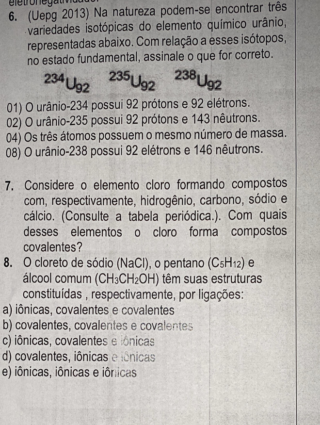 (Uepg 2013) Na natureza podem-se encontrar três
variedades isotópicas do elemento químico urânio,
representadas abaixo. Com relação a esses isótopos,
no estado fundamental, assinale o que for correto.
^234U_(92)^(235)U_(92)^(238)U_92
01) O urânio- 234 possui 92 prótons e 92 elétrons.
02) O urânio- 235 possui 92 prótons e 143 nêutrons.
04) Os três átomos possuem o mesmo número de massa.
08) O urânio- 238 possui 92 elétrons e 146 nêutrons.
7. Considere o elemento cloro formando compostos
com, respectivamente, hidrogênio, carbono, sódio e
(cálcio. (Consulte a tabela periódica.). Com quais
desses elementos o cloro forma compostos
covalentes?
8. O cloreto de sódio (NaCl), o pentano (C_5H_12) e
álcool comum (CH_3CH_2OH) têm suas estruturas
constituídas , respectivamente, por ligações:
a) iônicas, covalentes e covalentes
b) covalentes, covalentes e covalentes
c) iônicas, covalentes e iônicas
d) covalentes, iônicas e iônicas
e) iônicas, iônicas e iônicas