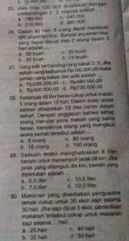 b. (1) dan (III)
25. Jika nilai 120 000 dinaikkan dengän
perbandingan 3:2 , nilainya adalan
a. 180.000 c. 240.000
b. 210.000 d 280,000
26 Daiam 40 hari, 3 orang dapat membuet
600 anyaman tikar. Banyak anyaman likar
yang dapat dibuat oleh 2 orang dalam 3
hari adalah
a 30 buah c.20 buah
b. 35 buah d. 25 buah
27. Uang arik berbanding uang kakak 3:5 Jáa
selisih uang keduanya Rp180.000.00 maka
jumlah uang kakak dan adik adalah
a、 Rp288.000.0 Ap480.000,00
100/ c
b Rp300.000,00 d. Rp720.000,00
28. Sebanyak 45 liter beras cukup unluk makan
5 orang dalam 10 hari. Dalam suatu acará
kemah dihabiskan 72 filer beras dalam
sehari. Dengan anggapan bahwa setiap
orang memiliki porsi makan yang sama
besar, banyaknya orang yang mengikuti
acara kemah tersebut adalah
a. 8 orang c. 80 orang
b. 16 drang d. 160 orang
29. Sebuah mobil menghabiskan 8 liter
bensin untuk menempuh jarak 56 km. Jika
jarak yang ditempun 84 km, bensin yang
diperlukan adaian
a. 5.5 liter c 10,5 liter
b. 7,0 liter d 12,0 liter
30. Makanan yang disediakan pengusaha
terak cukup untuk 20 ekor sapi selama
30 hari. Jika sapi dijual 5 ekor, persediaan
makanan torsebut cukup untuk makanan
sapi selama ... hari.
a 25 har c 40 han
b. 35 han d. 50 hari