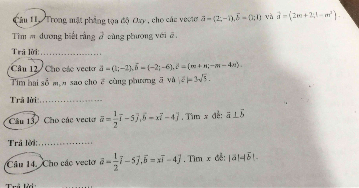 Trong mặt phẳng tọa độ Oxy , cho các vectơ vector a=(2;-1), vector b=(1;1) và vector d=(2m+2;1-m^2). 
Tìm m dương biết rằng vector J cùng phương với vector a. 
Trâ lời:_ 
Câu 12 / Cho các vectơ vector a=(1;-2), vector b=(-2;-6), vector c=(m+n;-m-4n). 
Tìm hai số m, n sao cho ỡ cùng phương vector a và |vector c|=3sqrt(5). 
Trả lời:_ 
Câu 13 Cho các vectơ vector a= 1/2 vector i-5vector j, vector b=xvector i-4vector j. Tìm x đễ: vector a⊥ vector b
Trả lời:_ 
Câu 14. Cho các vectơ vector a= 1/2 vector i-5vector j, vector b=xvector i-4vector j. Tìm x để: |vector a|=|vector b|. 
Trả lời: