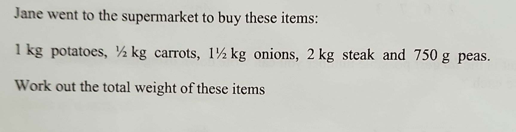 Jane went to the supermarket to buy these items:
1 kg potatoes, ½ kg carrots, 1½ kg onions, 2 kg steak and 750 g peas. 
Work out the total weight of these items