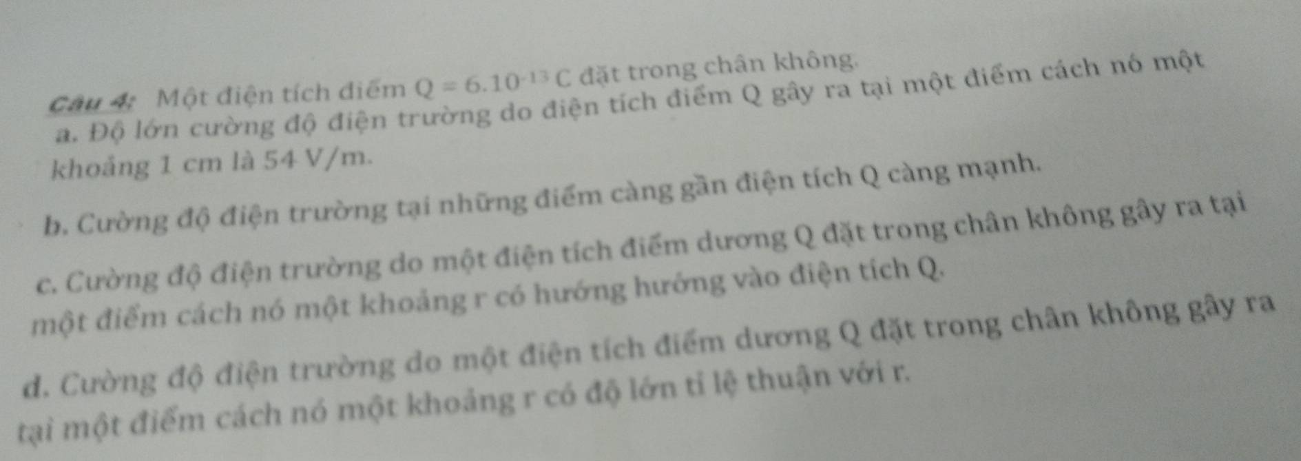 Một điện tích điểm Q=6.10^(-13)C đặt trong chân không.
a. Độ lớn cường độ điện trường do điện tích điểm Q gây ra tại một điểm cách nó một
khoảng 1 cm là 54 V/m.
b. Cường độ điện trường tại những điểm càng gần điện tích Q càng mạnh.
c. Cường độ điện trường do một điện tích điểm dương Q đặt trong chân không gây ra tại
một điểm cách nó một khoảng r có hướng hướng vào điện tích Q.
d. Cường độ điện trường do một điện tích điểm dương Q đặt trong chân không gây ra
tại một điểm cách nó một khoảng r có độ lớn tỉ lệ thuận với r.