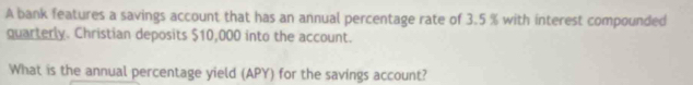 A bank features a savings account that has an annual percentage rate of 3.5 % with interest compounded 
quarterly. Christian deposits $10,000 into the account. 
What is the annual percentage yield (APY) for the savings account?