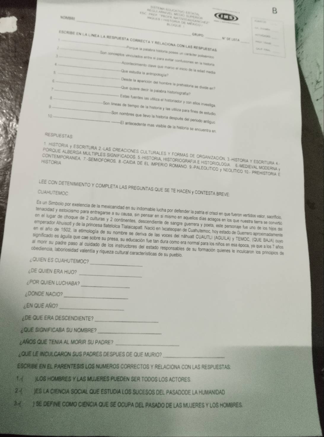 Sstema Eolcativo estata
B
NOMBRE
ESC PREP "PROFú NAtIVidADSaNCHez"
A    
_nole s : pstoria de mégco  e
bloqut i
_
H   
_
=1 A
_
GRUPD N° de lista
_
_
escribe en la linea la respuesta correcta y relaciona con las respuestas
Chio t
,_ _Porque la palabra historía posee un carácter polisémico
Son conceptos vinculados entre si para evitar confusiones en la histona
3_ Acontecimiento clave que marco el inicio de la edad media
4_ Que estudia la antropología?
5 _Desde la aparción del hombre la prehistoria se divide en?
6 _Que quiere decir la palabra historiografía?
7_ Estas fuentes las utiliza el historiador y con ellos investiga
8 _Son líneas de tiempo de la historia y las utiliza para fínes de estudio
9 _Son nombres que llevo la historia después del período antiguo
10_ _El antecedente más visible de la historía se encuentra en
RESPUESTAS
1 HISTORIA y ESCRITURA 2.-LAS CREACIONES CULTURALES Y FORMAS DE ORGANIZACIÓN, 3-HISTORIA Y ESCRITURA 4-
PORQUE ALBERGA MULTIPLES SIGNIFICADOS. 5.-HISTORIA, HISTORIOGRAFIA E HISTORIOLOGIA. 6.-MEDIEVAL MODERNA y
HISTORIA
CONTEMPORANEA. 7.-SEMIOFOROS. 8.-CAIDA DE EL IMPERIO ROMANO. 9.-PALEOLITICO y NEOLITICO 10.- PREHISTORIA E
LEE CON DETENIMIENTO Y COMPLETA LAS PREGUNTAS QUE SE TE HACEN Y CONTESTA BREVE:
CUAHUTEMOC
Es un Simbolo por exelencia de la mexicanidad en su indomable lucha por defender la patria el crisol en que fueron vertidos valor, sacrificio,
tenacidad y estoicismo para entregarse a su causa, sin pensar en si mismo en aquellos días aciagos en los que nuestra tierra se convirtió
en el lugar de choque de 2 culturas y 2 continentes, descendiente de sangre guerrera y poeta, este personaje fue uno de los hijos dei
emperador Ahuisotl y de la princesa tlatelolca Tlalaicapatl. Nació en Ixcateopan de Cuahutemoc, hoy estado de Guerrero aproximadamente
en el año de 1502, la etimología de su nombre se deriva de las voces del náhuatl CUAUTLI (AGUILA) y TEMOC, (QUE BAJA) cuyo
significado es águila que cae sobre su presa, su educación fue tan dura como era normal para los niños en esa época, ya que a los 7 años
al morir su padre paso al cuidado de los instructores del estado responsables de su formación quienes le inculcaron los principios de
obediencia, laboriosidad valentía y riqueza cultural características de su pueblo.
_
¿QUIEN ES CUAHUTEMOC?
_
¿DE QUIEN ERA HIJO?
_
¿POR QUIEN LUCHABA?
_
¿DONDE NACIO?
¿EN QUE AÑO?_
¿DE QUE ERA DESCENDIENTE?_
¿QUE SIGNIFICABA SU NOMBRE?_
¿AÑOS QUE TENIA AL MORIR SU PADRE?_
LQUE LE INCULCARON SUS PADRES DESPUES DE QUE MURIO?_
ESCRIBE EN EL PARENTESIS LOS NUMEROS CORRECTOS Y RELACIONA CON LAS RESPUESTAS:
1. (  )LOS HOMBRES Y LAS MUJERES PUEDEN SER TODOS LOS ACTORES.
② ( )ES LA CIENCIA SOCIAL QUE ESTUDIA LOS SUCESOS DEL PASADODE LA HUMANIDAD
3 ) SE DEFINE COMO CIENCIA QUE SE OCUPA DEL PASADO DE LAS MUJERES Y LOS HOMBRES.