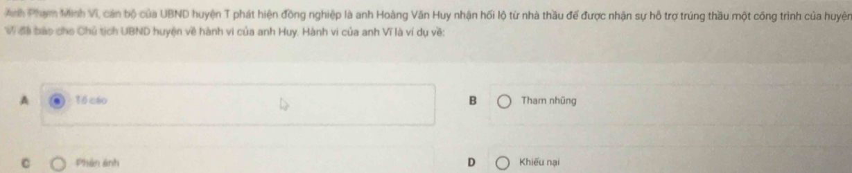 Anh Phạm Minh VI, cán bộ của UBND huyện T phát hiện đồng nghiệp là anh Hoàng Văn Huy nhận hối lộ từ nhà thầu đế được nhận sự hỗ trợ trúng thầu một công trình của huyện
Vi đã bao cho Chủ tịch UBND huyện về hành vi của anh Huy. Hành vi của anh Vĩ là ví dụ về:
A 36cáo B Tham nhũng
Phản ảnh D Khiếu nại