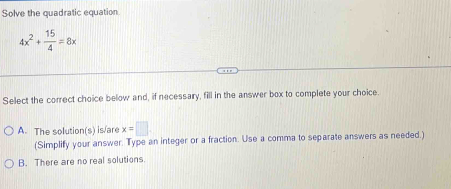 Solve the quadratic equation
4x^2+ 15/4 =8x
Select the correct choice below and, if necessary, fill in the answer box to complete your choice.
A. The solution(s) is/are x=□. 
(Simplify your answer. Type an integer or a fraction. Use a comma to separate answers as needed.)
B. There are no real solutions.