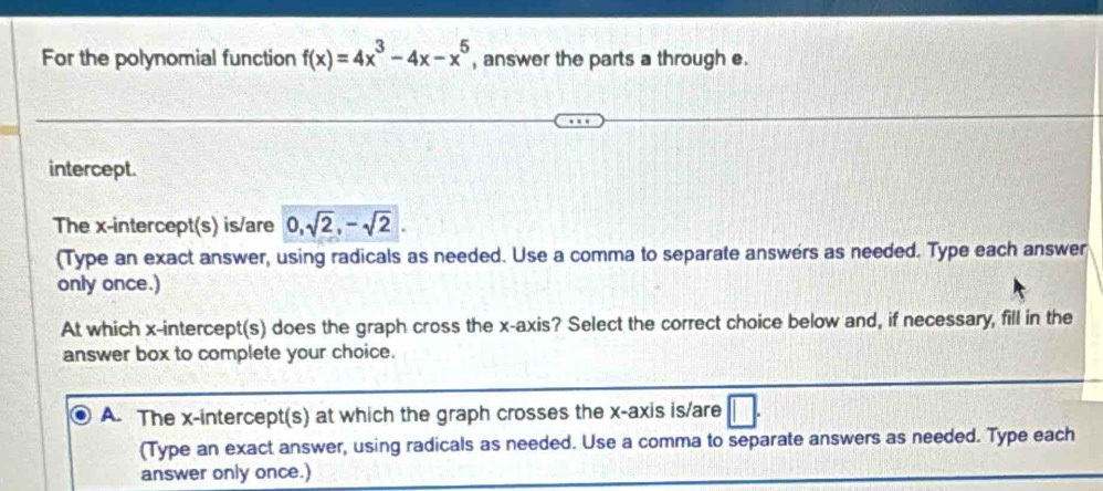 For the polynomial function f(x)=4x^3-4x-x^5 , answer the parts a through e. 
intercept. 
The x-intercept(s) is/are 0, sqrt(2), -sqrt(2). 
(Type an exact answer, using radicals as needed. Use a comma to separate answers as needed. Type each answer 
only once.) 
At which x-intercept(s) does the graph cross the x-axis? Select the correct choice below and, if necessary, fill in the 
answer box to complete your choice. 
A. The x-intercept(s) at which the graph crosses the x-axis is/are 
(Type an exact answer, using radicals as needed. Use a comma to separate answers as needed. Type each 
answer only once.)