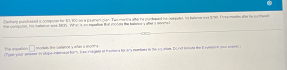 Zachary purchased a computer for $1,100 on a payment plan. Two months after he purchased the computer, his balance was $790. Three months after he purchased 
the computer, his balance was $635. What is an equation that models the balance y after x months? 
The equation □ models the balance y after x months. 
(Type your answer in slope-intercept form. Use integers or fractions for any numbers in the equation. Do not include the S symbol in your answer.)