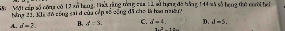 9_10 
58: Một cấp số cộng có 12 số hạng. Biết rằng tổng của 12 số hạng đó bằng 144 và số hạng thứ mười hai
bằng 23. Khi đó công sai d của cấp số cộng đã cho là bao nhiêu?
A. d=2.
B. d=3. C. d=4. D. d=5.
3x^2-10x