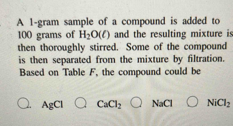 A 1-gram sample of a compound is added to
100 grams of H_2O(ell ) and the resulting mixture is 
then thoroughly stirred. Some of the compound 
is then separated from the mixture by filtration. 
Based on Table F, the compound could be 
AgCl frac ^circ  CaCl_2bigcirc NaCl NiCl_2