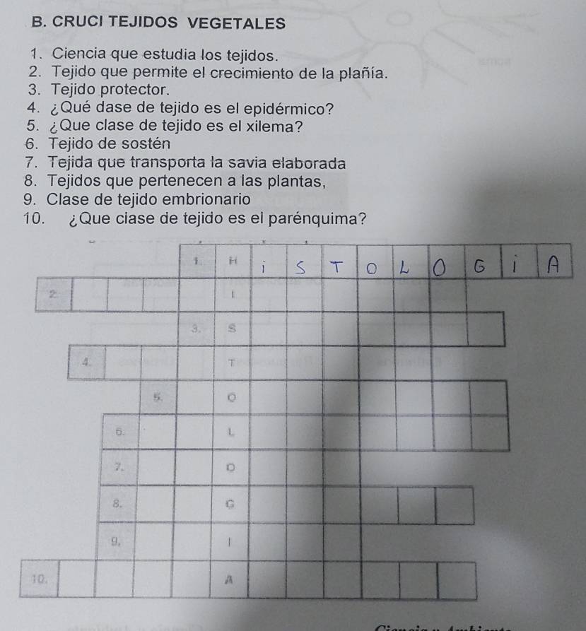 CRUCI TEJIDOS VEGETALES 
1. Ciencia que estudia los tejidos. 
2. Tejido que permite el crecimiento de la plañía. 
3. Tejido protector. 
4. ¿Qué dase de tejido es el epidérmico? 
5. ¿Que clase de tejido es el xilema? 
6. Tejido de sostén 
7. Tejida que transporta la savia elaborada 
8. Tejidos que pertenecen a las plantas, 
9. Clase de tejido embrionario 
10. ¿Que clase de tejido es el parénquima? 
1 1 S T L G A 
2 

3. s 
4. 
T 
5. 。 
6. 
L 
7. 
。 
8. 
G 
9. 
1 
10. A