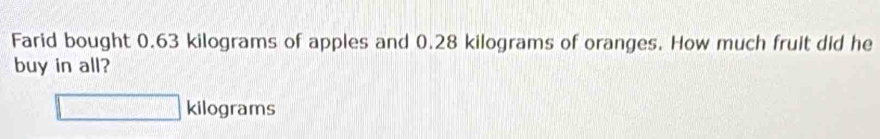 Farid bought 0.63 kilograms of apples and 0.28 kilograms of oranges. How much fruit did he 
buy in all?
□ kilograms