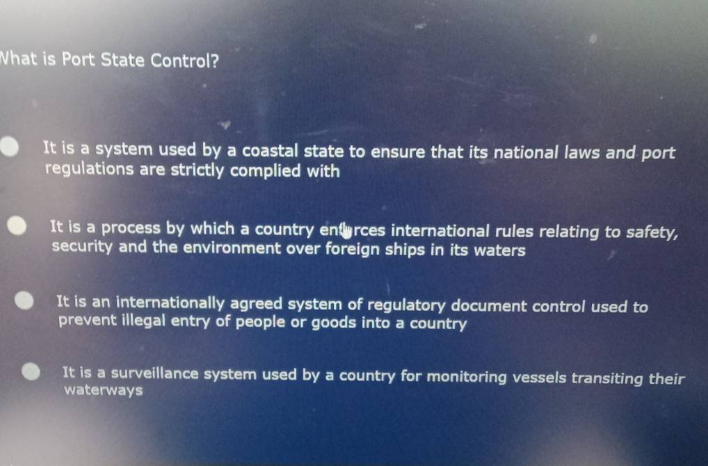 What is Port State Control?
It is a system used by a coastal state to ensure that its national laws and port
regulations are strictly complied with
It is a process by which a country enfarces international rules relating to safety,
security and the environment over foreign ships in its waters
It is an internationally agreed system of regulatory document control used to
prevent illegal entry of people or goods into a country
It is a surveillance system used by a country for monitoring vessels transiting their
waterways