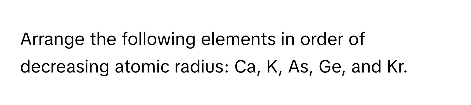 Arrange the following elements in order of decreasing atomic radius: Ca, K, As, Ge, and Kr.