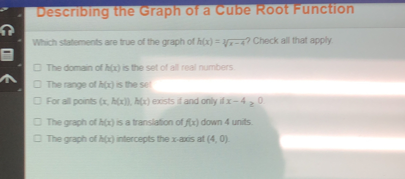 Describing the Graph of a Cube Root Function
Which statements are true of the graph of h(x)=sqrt[3](x-4) ? Check all that apply.
The domain of h(x) is the set of all real numbers.
The range of h(x) is the set
For all points (x,h(x)), h(x) exists if and only if x-4≥ 1B
The graph of h(x) is a translation of f(x) down 4 units.
The graph of h(x) intercepts the x-axis at (4,0).