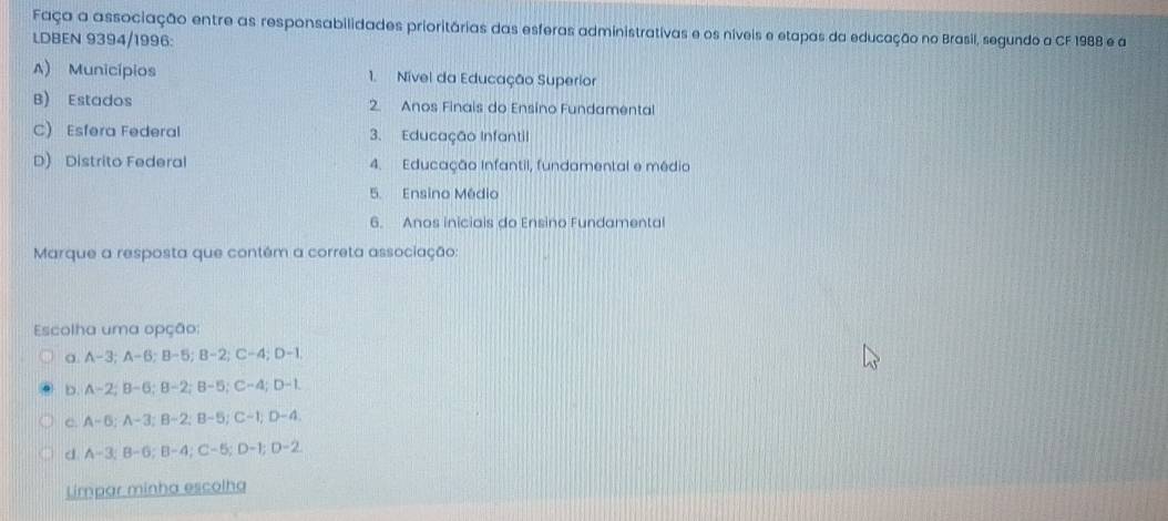 Faça a associação entre as responsabilidades prioritárias das esferas administrativas e os níveis e etapas da educação no Brasil, segundo a CF 1988 e a
LDBEN 9394/1996:
A) Municípios 1. Nível da Educação Superior
B) Estados 2. Anos Finais do Ensíno Fundamental
C) Esfera Federal 3. Educação Infantil
D) Distrito Federal 4. Educação Infantil, fundamental e média
5. Ensino Médio
6. Anos iniciais do Ensino Fundamental
Marque a resposta que contém a correta associação:
Escolha uma opção:
a. A -3; A -6; B -5; B -2; C -4; D -1
b. A -2; B -6; B -2; B-5; C -4; D-1.
c. A-6; A-3; B-2; B-5;C -1; D -4
d A=3:B=G:B=4; C−5; D-1; D -2
Limpar minha escolha