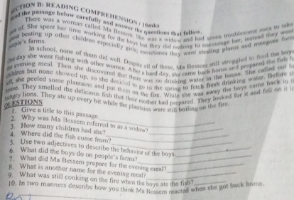 ECTION B: READING COMPREMENSION / 19 mk 
ged the passage below carefully and answer the questions that follow 
There was a woman called Ma Hessem, like was a widew and had seven aqublesnese sons to tak 
we of. She spent her time working for the boys hut they did mothing to encourats her, instead they wen 
gout beating up other children especially girls, sometimes they went steatink plans and mangnes for 
conie's farms 
In school, none of them did well. Despite all of these, sa Bessen still struggled to feed the boy 
de day she went fishing with other women. Afty a hard day, she came back home and prepared the fish t 
es evening meal. Then she discovered that there was no drinking waser in the house. She called out t 
gildren but nome showed up, so she decided to go to the sheing to fetch freah drinking water. Before s 
ad, she peeled some plantains and put them on the fire. White she was away the boys came back to t 
guse. They smelled the delicious fish that their mother had prepared. They looked for it and fell on it i 
tungry lions. They are up every bit while the plantains were stils boitkng on the fire 
QUESTIONS 
1. Give a title to this passage. 
2. Why was Ma Bessem referred to as a widinw? 
3. How many children had she?_ 
4. Where did the fish come from?_ 
5. Use two adjectives to describe the behavior of the boys_ 
6. What did the boys do on people's farms?_ 
7. What did Ma Bessem prepare for the evening meal?_ 
8. What is another name for the evening meal?_ 
9. What was still cooking on the fire when the boys ate the fish?_ 
10. In two manners describe how you think Ma Bessem reacted when she got back home.