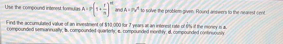 Use the compound interest formulas A=P(1+ r/n )^nt and A=Pe^(rt) to solve the problem given. Round answers to the nearest cent.
Find the accumulated value of an investment of $10,000 for 7 years at an interest rate of 6% if the money is a.
compounded semiannually; b. compounded quarterly; c. compounded monthly; d. compounded continuously